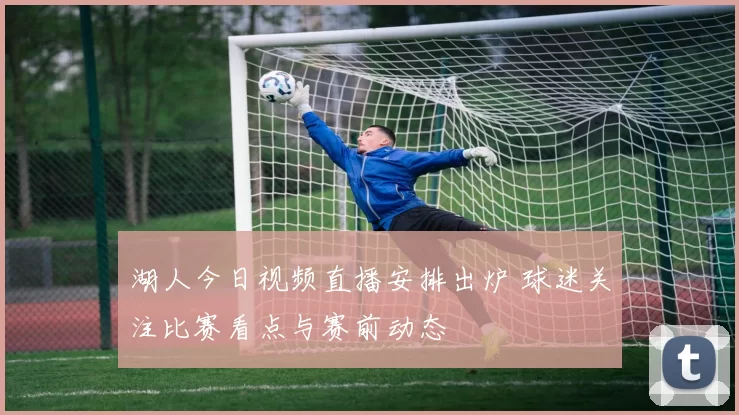 湖人今日视频直播安排出炉 球迷关注比赛看点与赛前动态