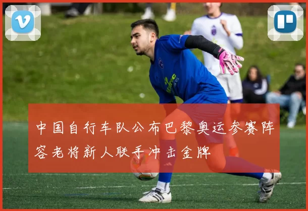 中国自行车队公布巴黎奥运参赛阵容老将新人联手冲击金牌