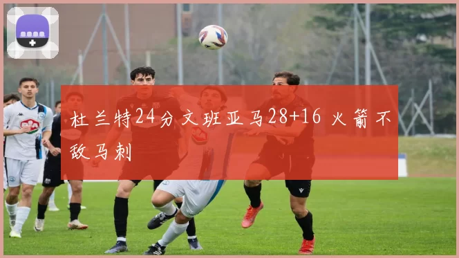 杜兰特24分文班亚马28+16 火箭不敌马刺