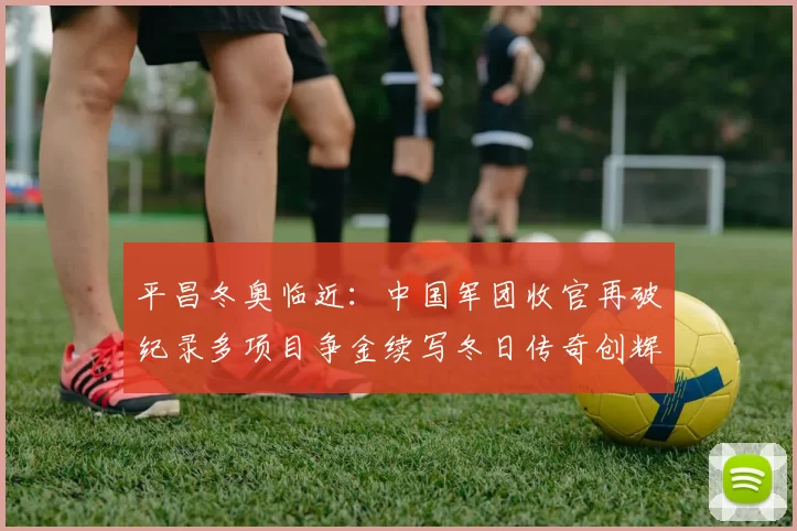 平昌冬奥临近：中国军团收官再破纪录多项目争金续写冬日传奇创辉煌