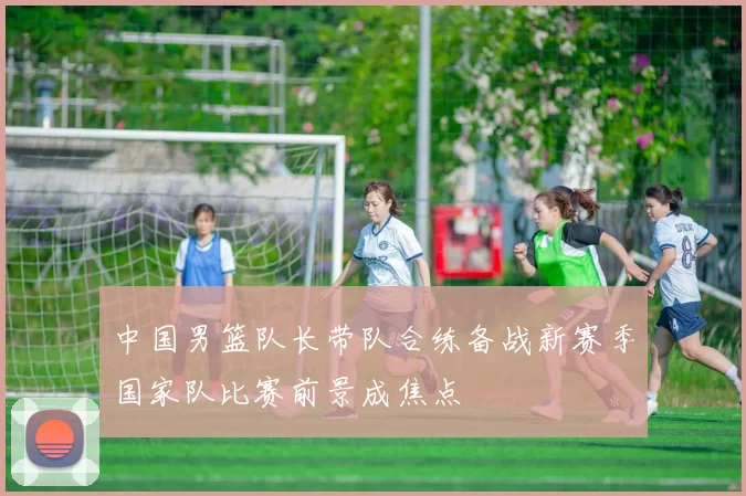 中国男篮队长带队合练备战新赛季国家队比赛前景成焦点