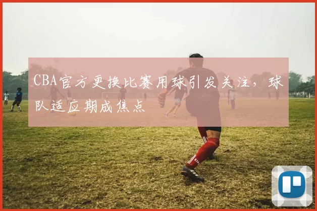 CBA官方更换比赛用球引发关注，球队适应期成焦点