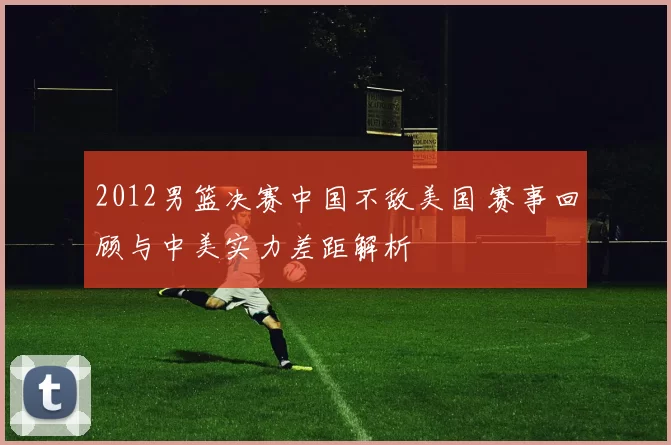 2012男篮决赛中国不敌美国 赛事回顾与中美实力差距解析
