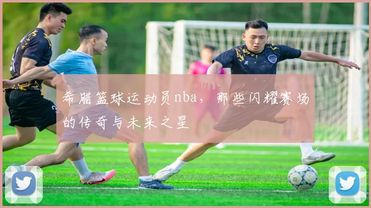 希腊篮球运动员nba，那些闪耀赛场的传奇与未来之星