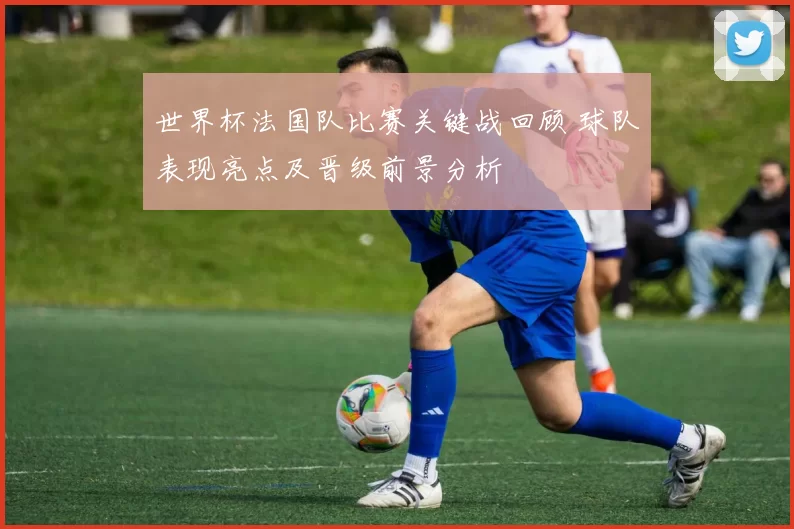 世界杯法国队比赛关键战回顾 球队表现亮点及晋级前景分析