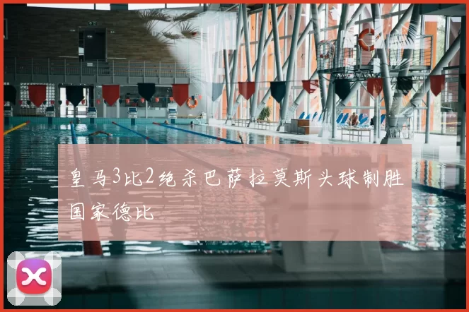 皇马3比2绝杀巴萨拉莫斯头球制胜国家德比