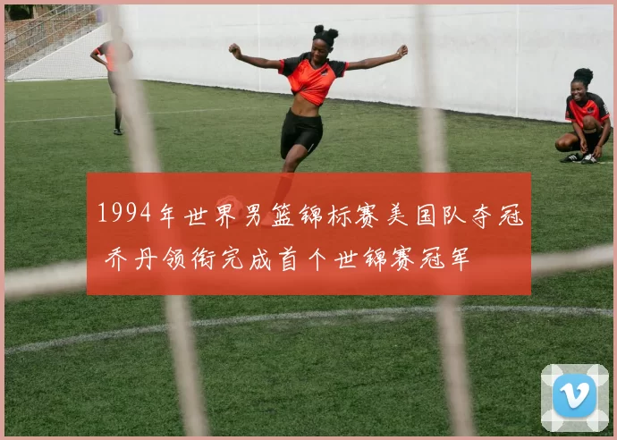 1994年世界男篮锦标赛美国队夺冠 乔丹领衔完成首个世锦赛冠军