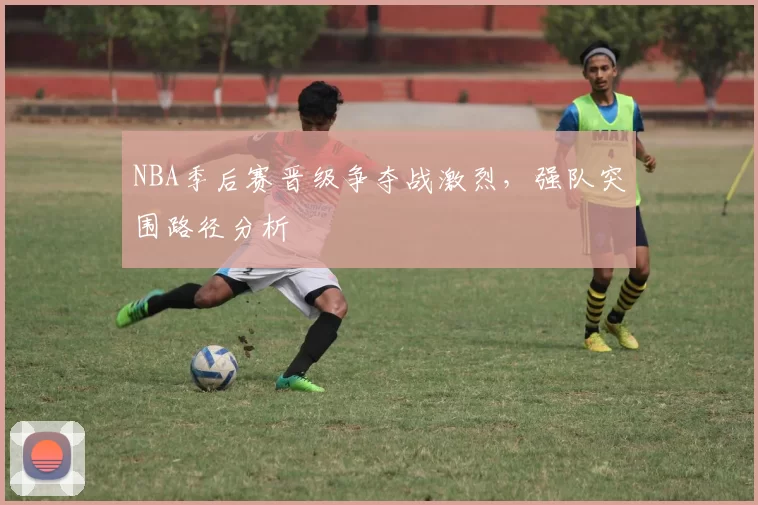 NBA季后赛晋级争夺战激烈，强队突围路径分析