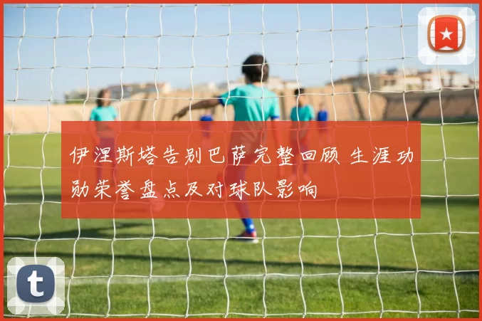 伊涅斯塔告别巴萨完整回顾 生涯功勋荣誉盘点及对球队影响