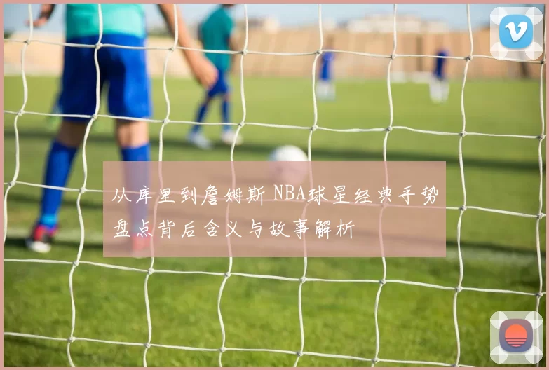 从库里到詹姆斯 NBA球星经典手势盘点背后含义与故事解析