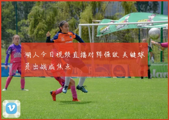 湖人今日视频直播对阵强敌 关键球员出战成焦点