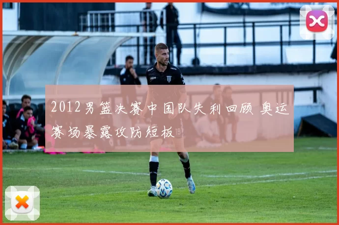 2012男篮决赛中国队失利回顾 奥运赛场暴露攻防短板