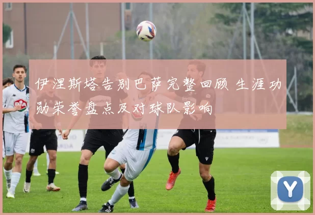 伊涅斯塔告别巴萨完整回顾 生涯功勋荣誉盘点及对球队影响