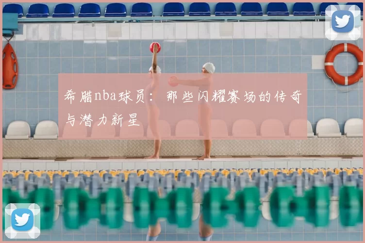 希腊nba球员：那些闪耀赛场的传奇与潜力新星