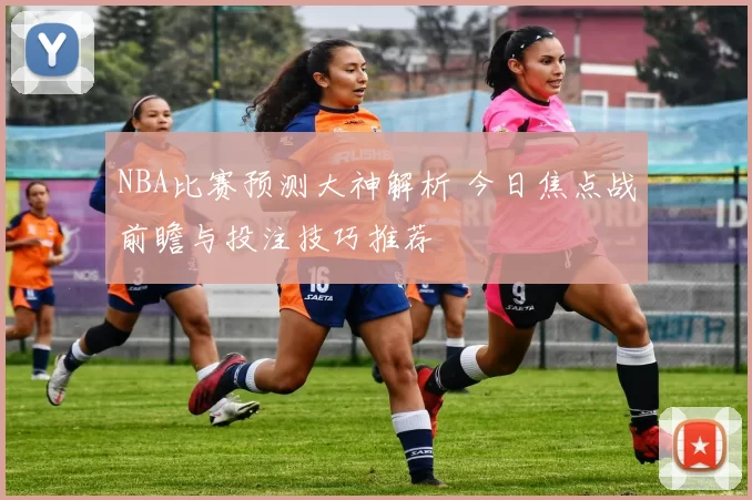 NBA比赛预测大神解析 今日焦点战前瞻与投注技巧推荐