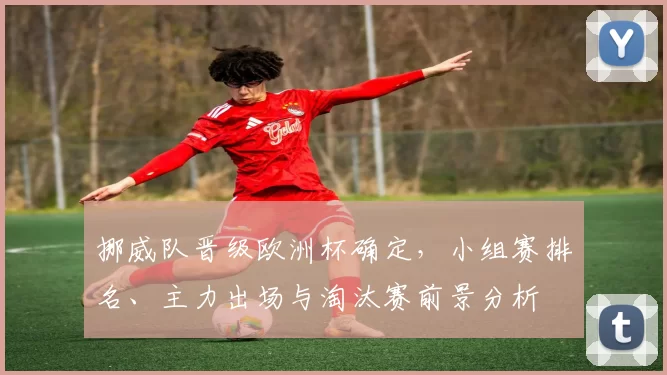 挪威队晋级欧洲杯确定，小组赛排名、主力出场与淘汰赛前景分析