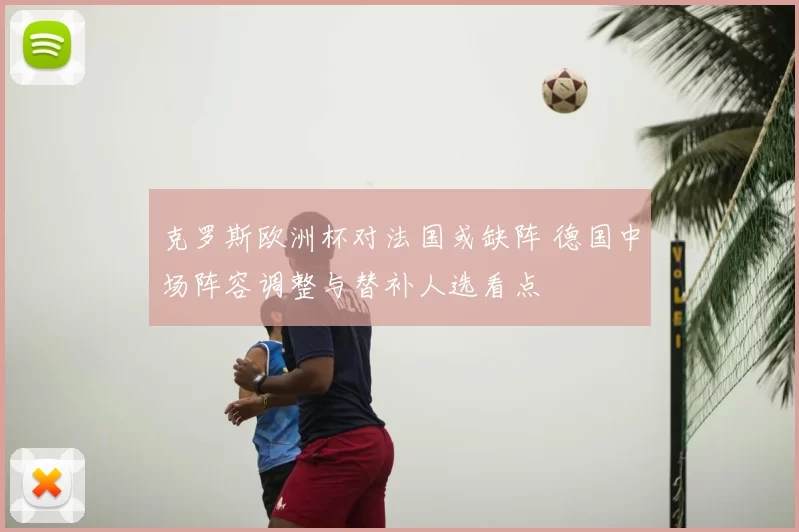 克罗斯欧洲杯对法国或缺阵 德国中场阵容调整与替补人选看点