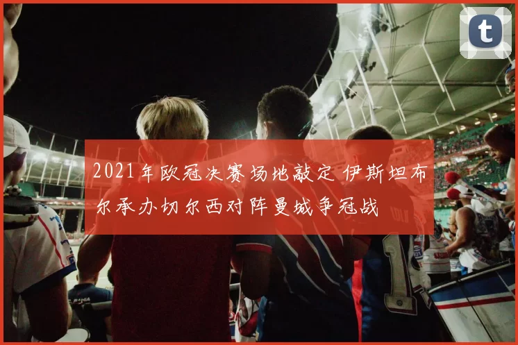 2021年欧冠决赛场地敲定 伊斯坦布尔承办切尔西对阵曼城争冠战