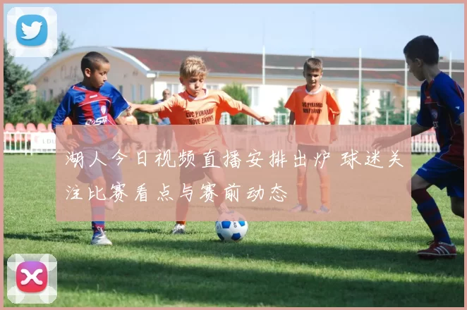 湖人今日视频直播安排出炉 球迷关注比赛看点与赛前动态