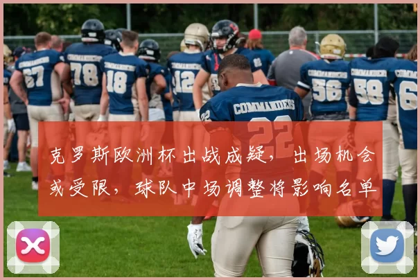 克罗斯欧洲杯出战成疑，出场机会或受限，球队中场调整将影响名单与战术部署