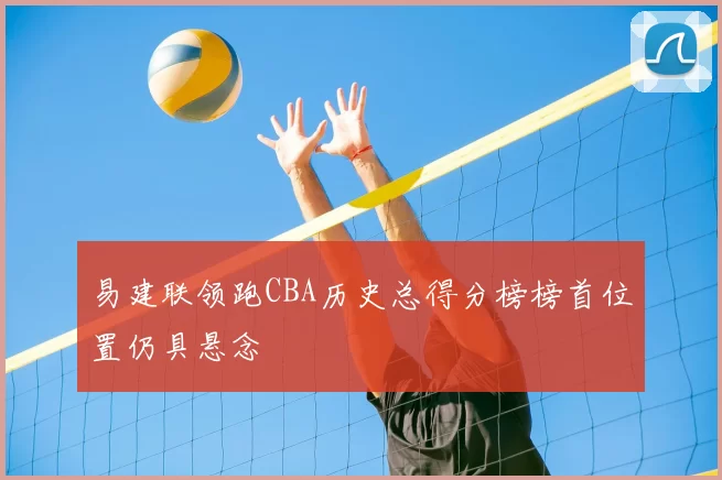 易建联领跑CBA历史总得分榜榜首位置仍具悬念