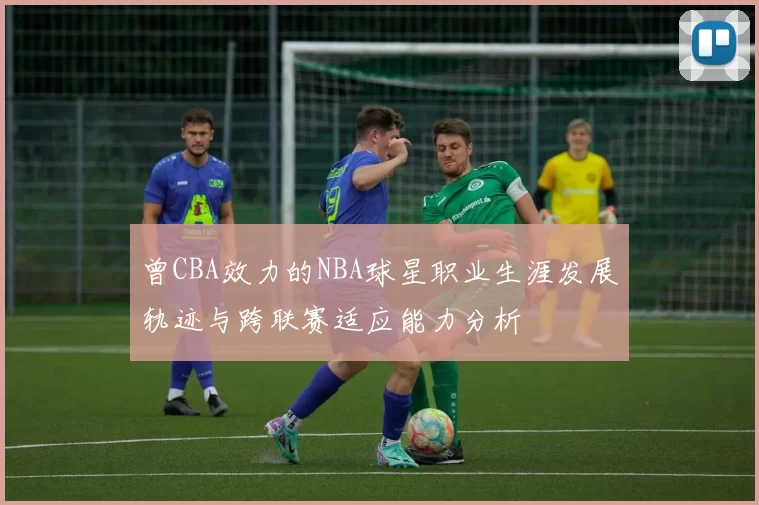 曾CBA效力的NBA球星职业生涯发展轨迹与跨联赛适应能力分析