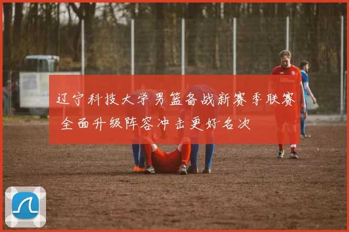 辽宁科技大学男篮备战新赛季联赛 全面升级阵容冲击更好名次