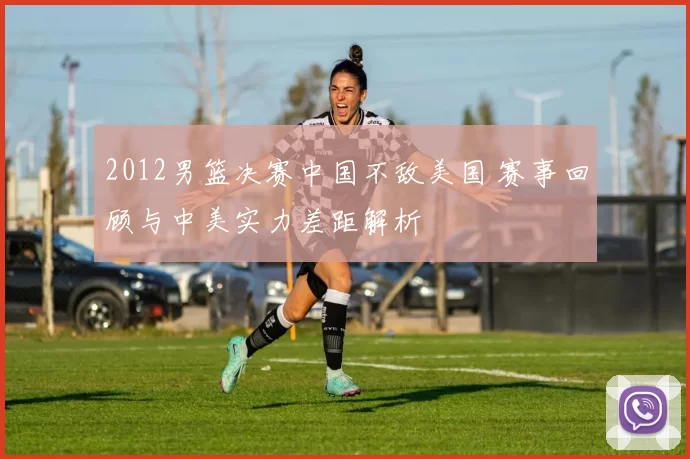 2012男篮决赛中国不敌美国 赛事回顾与中美实力差距解析