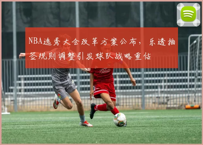 NBA选秀大会改革方案公布，乐透抽签规则调整引发球队战略重估
