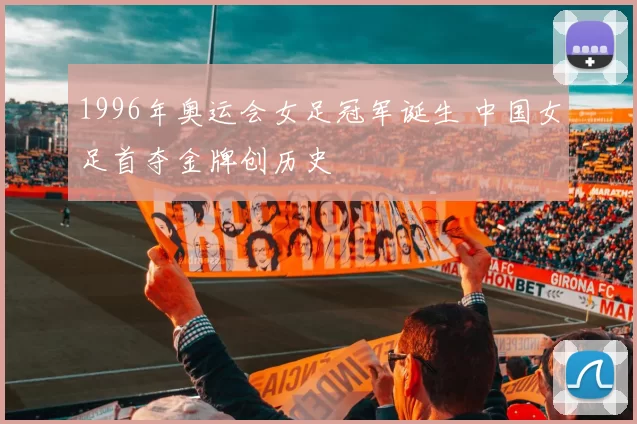 1996年奥运会女足冠军诞生 中国女足首夺金牌创历史