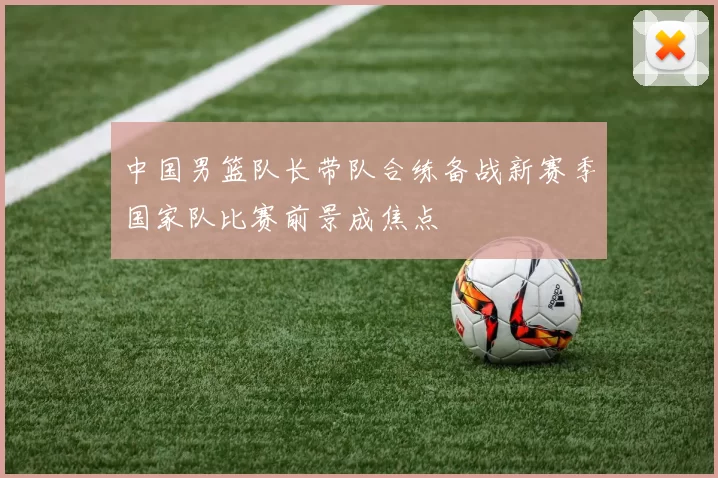 中国男篮队长带队合练备战新赛季国家队比赛前景成焦点