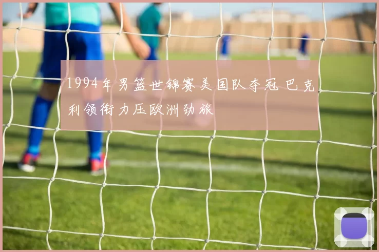 1994年男篮世锦赛美国队夺冠 巴克利领衔力压欧洲劲旅