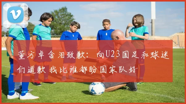 董方卓含泪致歉:向U23国足和球迷们道歉 我比谁都盼国家队好