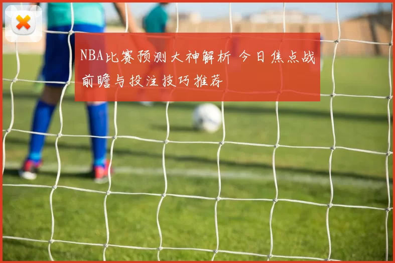 NBA比赛预测大神解析 今日焦点战前瞻与投注技巧推荐