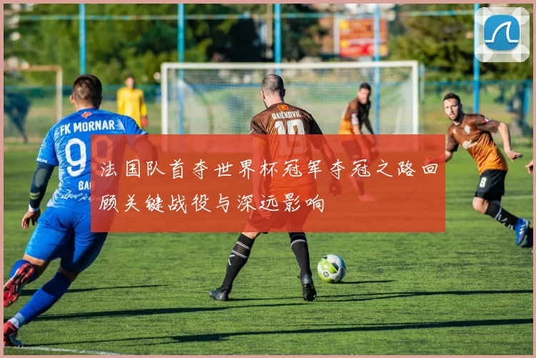 法国队首夺世界杯冠军夺冠之路回顾关键战役与深远影响