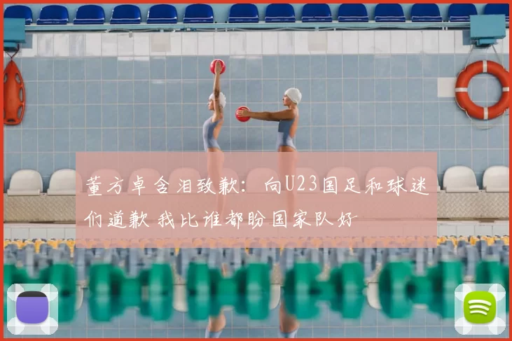 董方卓含泪致歉：向U23国足和球迷们道歉 我比谁都盼国家队好