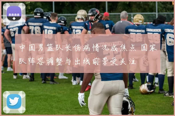 中国男篮队长伤病情况成焦点 国家队阵容调整与出线前景受关注