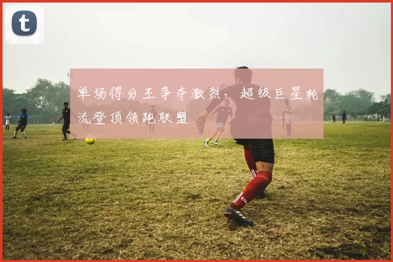 单场得分王争夺激烈，超级巨星轮流登顶领跑联盟