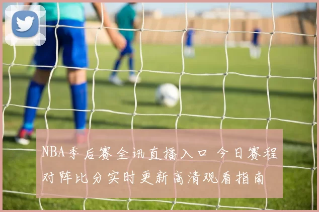 NBA季后赛全讯直播入口 今日赛程对阵比分实时更新高清观看指南