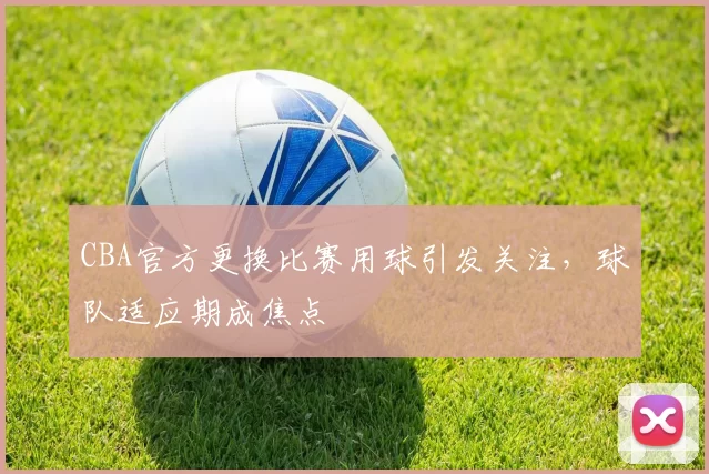 CBA官方更换比赛用球引发关注，球队适应期成焦点