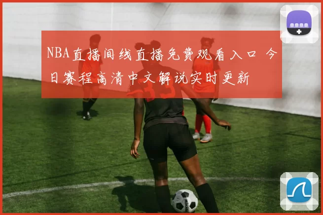 NBA直播间线直播免费观看入口 今日赛程高清中文解说实时更新