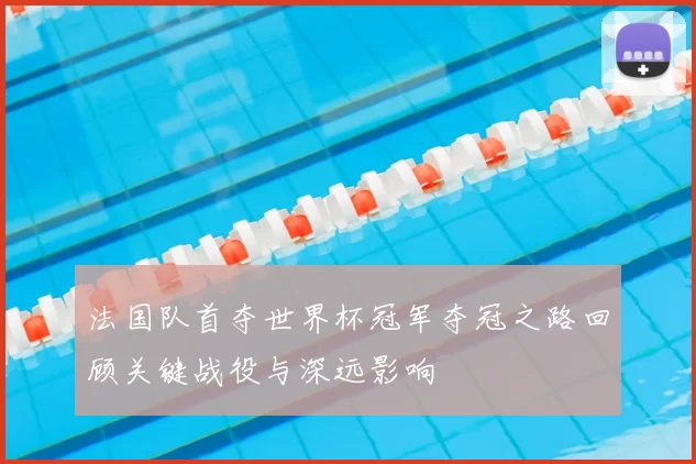 法国队首夺世界杯冠军夺冠之路回顾关键战役与深远影响