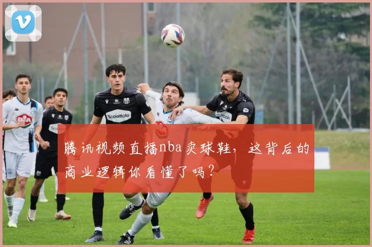 腾讯视频直播nba卖球鞋，这背后的商业逻辑你看懂了吗？