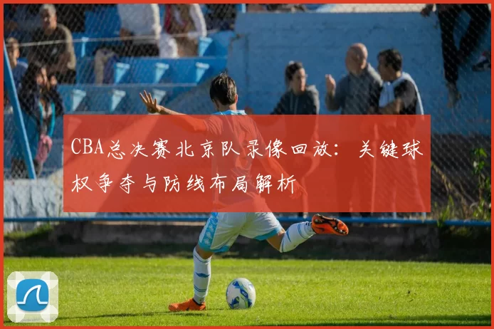 CBA总决赛北京队录像回放：关键球权争夺与防线布局解析