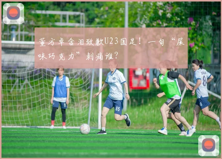 董方卓含泪致歉U23国足！一句“屎味巧克力”刺痛谁？