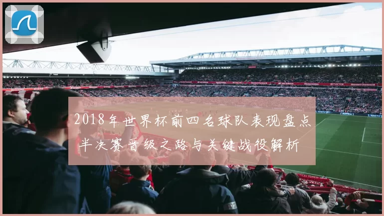 2018年世界杯前四名球队表现盘点 半决赛晋级之路与关键战役解析