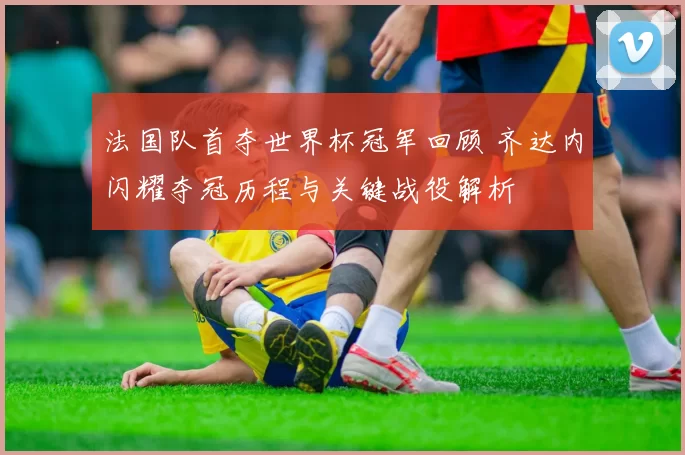 法国队首夺世界杯冠军回顾 齐达内闪耀夺冠历程与关键战役解析