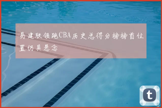 易建联领跑CBA历史总得分榜榜首位置仍具悬念