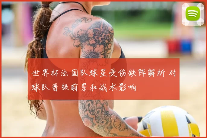 世界杯法国队球星受伤缺阵解析 对球队晋级前景和战术影响