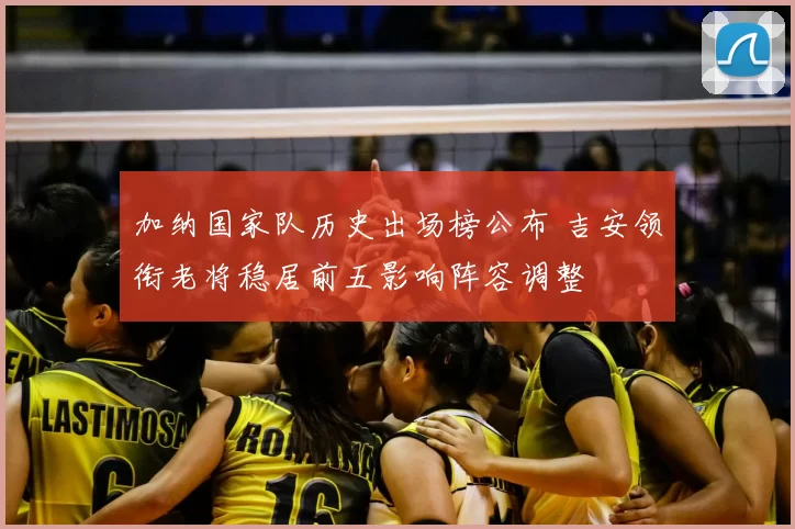 加纳国家队历史出场榜公布 吉安领衔老将稳居前五影响阵容调整